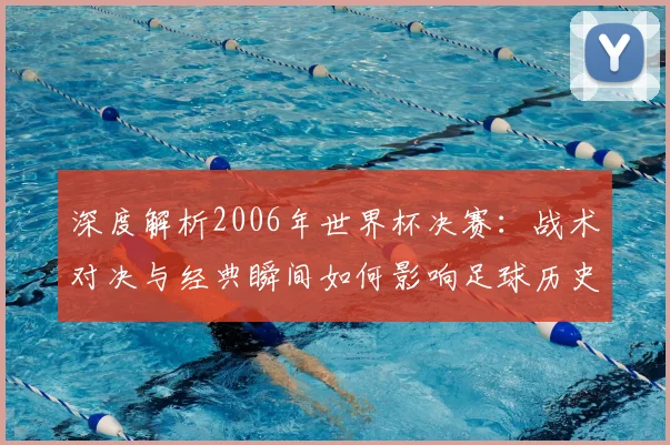 深度解析2006年世界杯决赛:战术对决与经典瞬间如何影响足球历史