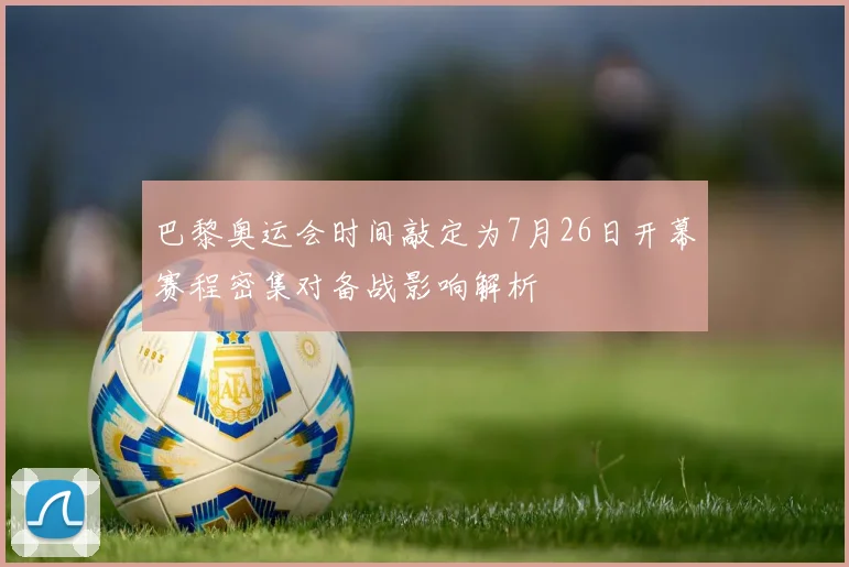 巴黎奥运会时间敲定为7月26日开幕赛程密集对备战影响解析