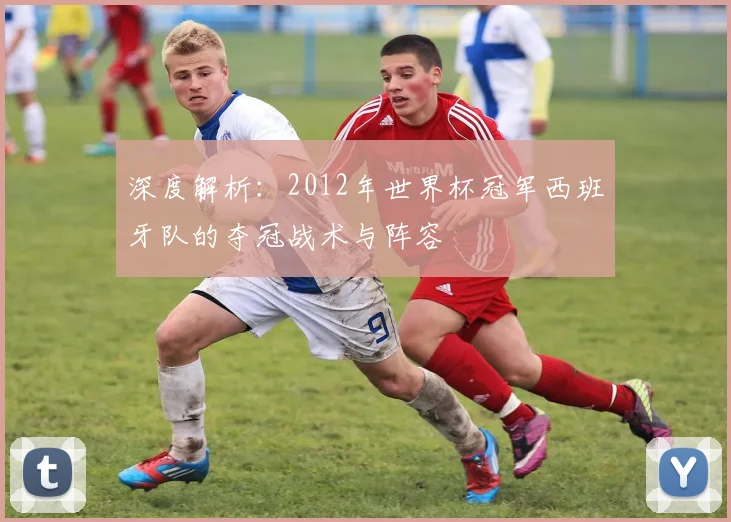 深度解析:2012年世界杯冠军西班牙队的夺冠战术与阵容